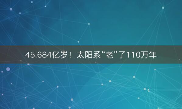 45.684亿岁！太阳系“老”了110万年