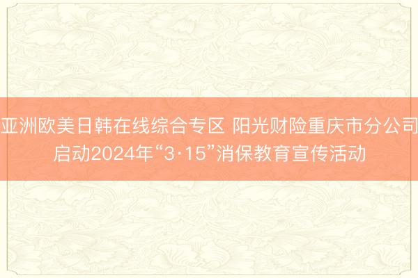 亚洲欧美日韩在线综合专区 阳光财险重庆市分公司启动2024年“3·15”消保教育宣传活动