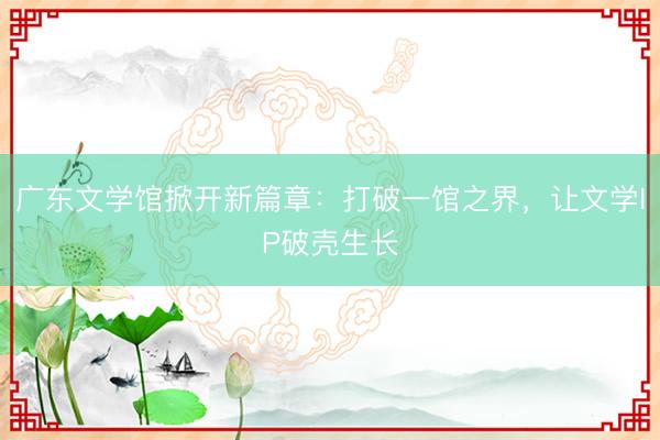 广东文学馆掀开新篇章：打破一馆之界，让文学IP破壳生长