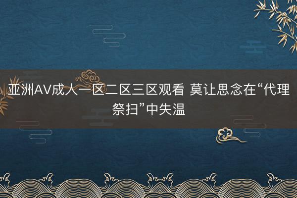 亚洲AV成人一区二区三区观看 莫让思念在“代理祭扫”中失温