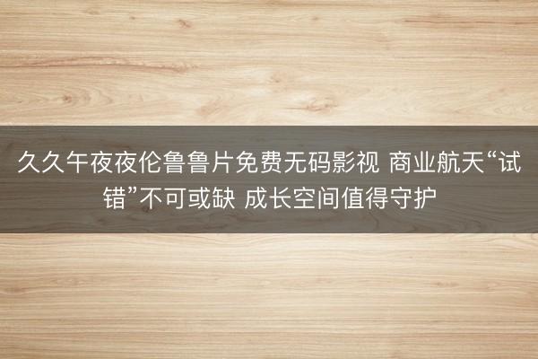 久久午夜夜伦鲁鲁片免费无码影视 商业航天“试错”不可或缺 成长空间值得守护