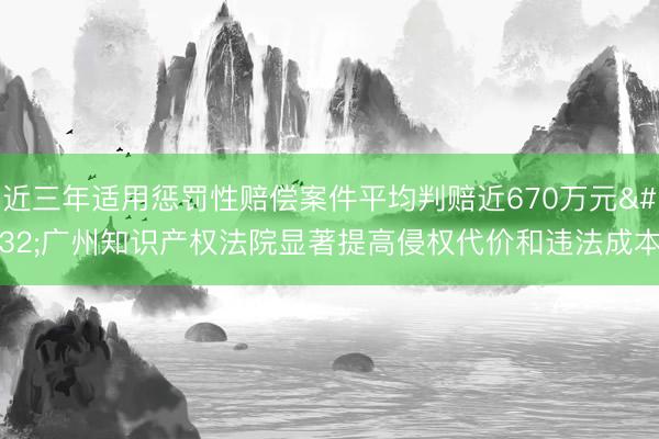 近三年适用惩罚性赔偿案件平均判赔近670万元 广州知识产权法院显著提高侵权代价和违法成本