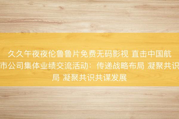 久久午夜夜伦鲁鲁片免费无码影视 直击中国航发控股上市公司集体业绩交流活动：传递战略布局 凝聚共识共谋发展