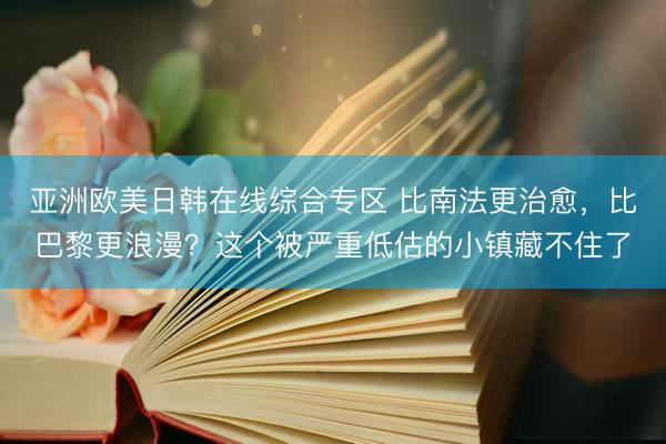 亚洲欧美日韩在线综合专区 比南法更治愈，比巴黎更浪漫？这个被严重低估的小镇藏不住了