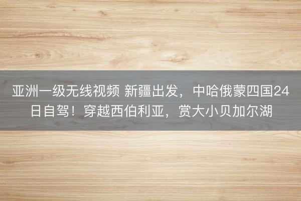 亚洲一级无线视频 新疆出发，中哈俄蒙四国24日自驾！穿越西伯利亚，赏大小贝加尔湖