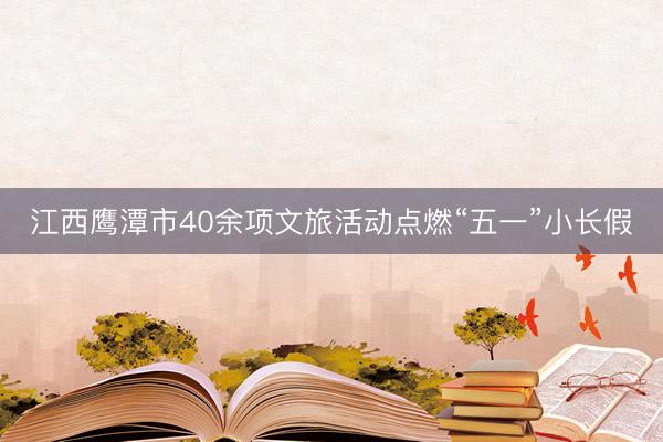 江西鹰潭市40余项文旅活动点燃“五一”小长假