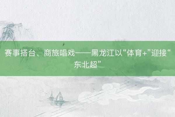 赛事搭台、商旅唱戏——黑龙江以“体育+”迎接“东北超”