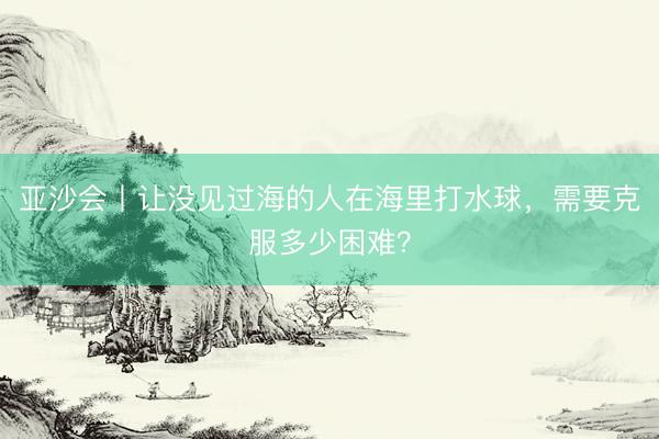 亚沙会丨让没见过海的人在海里打水球，需要克服多少困难？