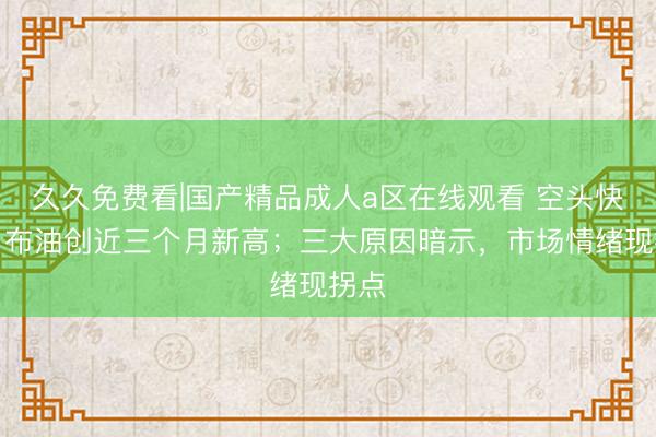 久久免费看|国产精品成人a区在线观看 空头快撤！布油创近三个月新高；三大原因暗示，市场情绪现拐点