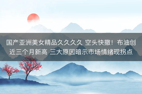 国产亚洲美女精品久久久久 空头快撤！布油创近三个月新高 三大原因暗示市场情绪现拐点