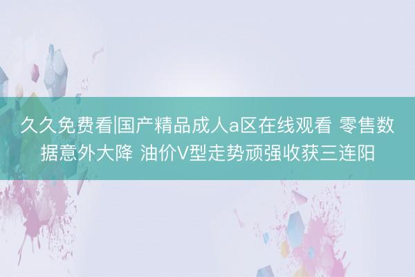 久久免费看|国产精品成人a区在线观看 零售数据意外大降 油价V型走势顽强收获三连阳