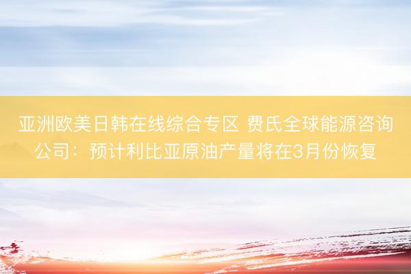 亚洲欧美日韩在线综合专区 费氏全球能源咨询公司：预计利比亚原油产量将在3月份恢复