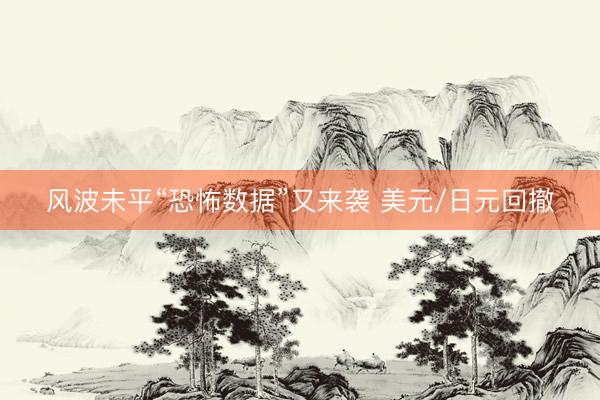 风波未平“恐怖数据”又来袭 美元/日元回撤
