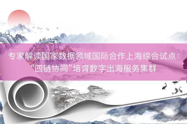 专家解读国家数据领域国际合作上海综合试点：“四链协同”培育数字出海服务集群