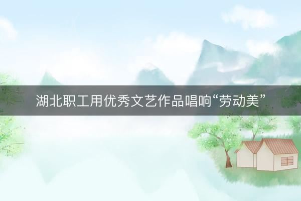 湖北职工用优秀文艺作品唱响“劳动美”