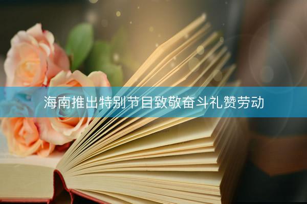 海南推出特别节目致敬奋斗礼赞劳动