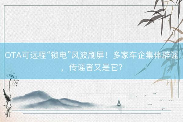 OTA可远程“锁电”风波刷屏！多家车企集体辟谣，传谣者又是它？