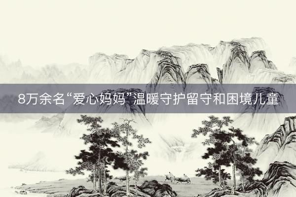 8万余名“爱心妈妈”温暖守护留守和困境儿童