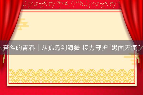 奋斗的青春｜从孤岛到海疆 接力守护“黑面天使”