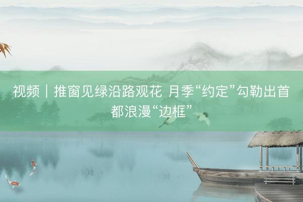 视频｜推窗见绿沿路观花 月季“约定”勾勒出首都浪漫“边框”