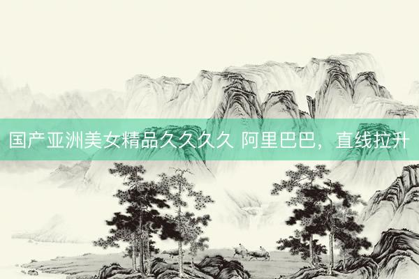 国产亚洲美女精品久久久久 阿里巴巴，直线拉升