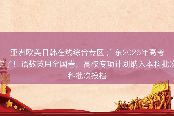 亚洲欧美日韩在线综合专区 广东2026年高考时间定了！语数英用全国卷，高校专项计划纳入本科批次投档