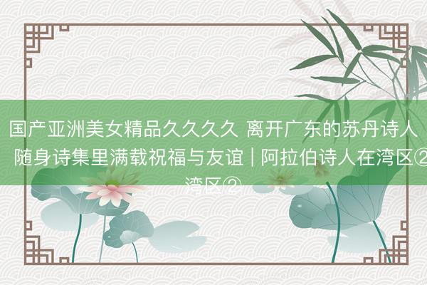 国产亚洲美女精品久久久久 离开广东的苏丹诗人，随身诗集里满载祝福与友谊 | 阿拉伯诗人在湾区②