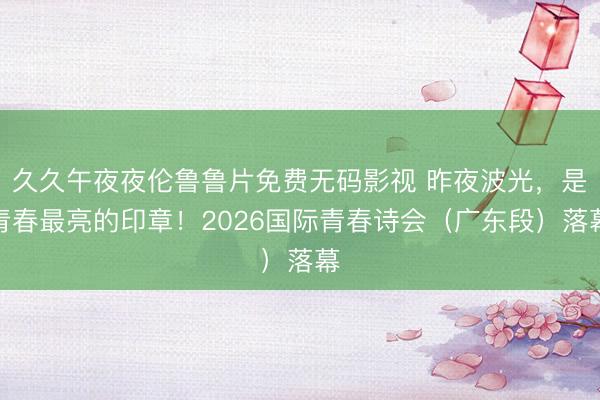 久久午夜夜伦鲁鲁片免费无码影视 昨夜波光，是青春最亮的印章！2026国际青春诗会（广东段）落幕