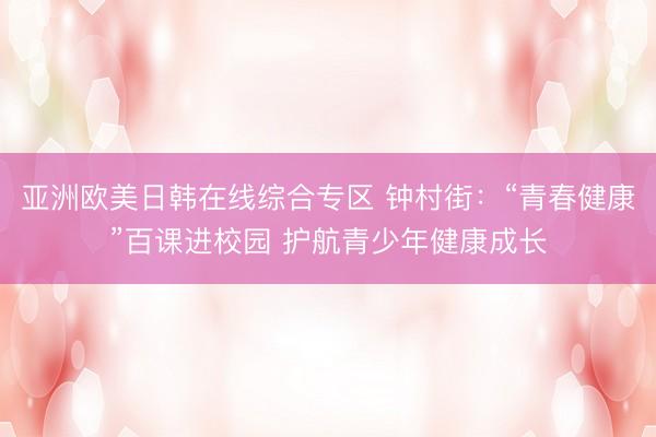 亚洲欧美日韩在线综合专区 钟村街：“青春健康”百课进校园 护航青少年健康成长