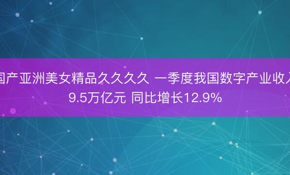 国产亚洲美女精品久久久久 一季度我国数字产业收入9.5万亿元 同比增长12.9%