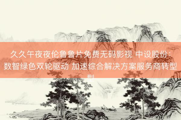 久久午夜夜伦鲁鲁片免费无码影视 中设股份：数智绿色双轮驱动 加速综合解决方案服务商转型