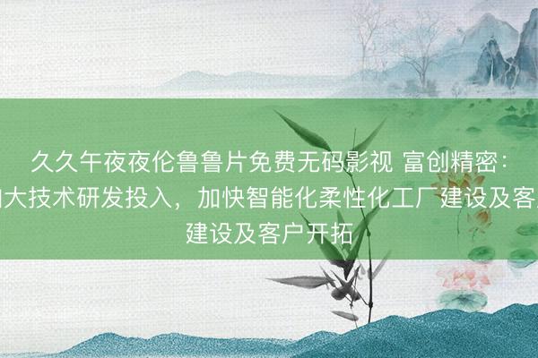 久久午夜夜伦鲁鲁片免费无码影视 富创精密：持续加大技术研发投入，加快智能化柔性化工厂建设及客户开拓