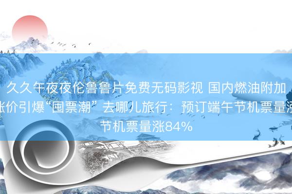 久久午夜夜伦鲁鲁片免费无码影视 国内燃油附加费再涨价引爆“囤票潮” 去哪儿旅行:预订端午节机票量涨84%