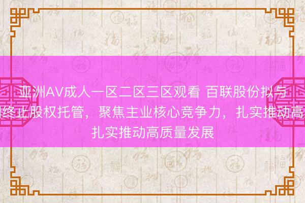 亚洲AV成人一区二区三区观看 百联股份拟与百联集团终止股权托管，聚焦主业核心竞争力，扎实推动高质量发展