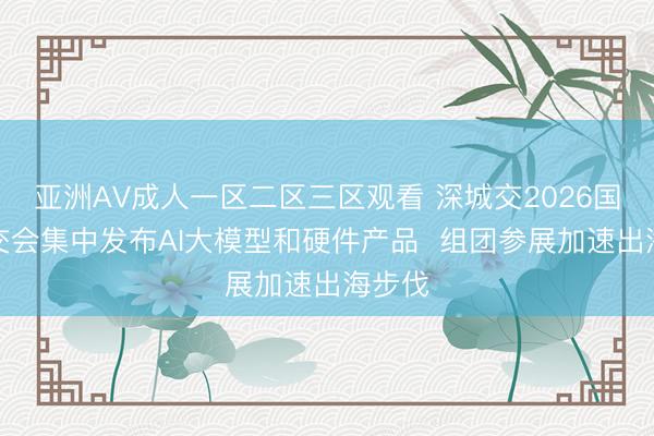 亚洲AV成人一区二区三区观看 深城交2026国际智交会集中发布AI大模型和硬件产品  组团参展加速出海步伐