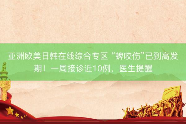 亚洲欧美日韩在线综合专区 “蜱咬伤”已到高发期！一周接诊近10例，医生提醒