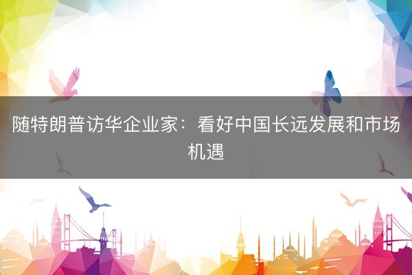 随特朗普访华企业家:看好中国长远发展和市场机遇