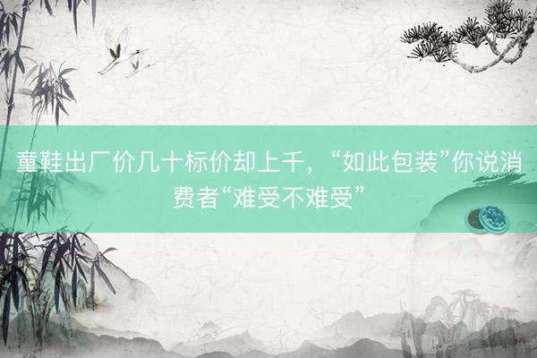 童鞋出厂价几十标价却上千，“如此包装”你说消费者“难受不难受”