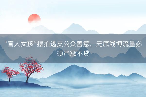 “盲人女孩”摆拍透支公众善意，无底线博流量必须严惩不贷