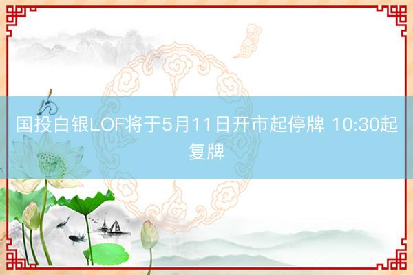 国投白银LOF将于5月11日开市起停牌 10:30起复牌