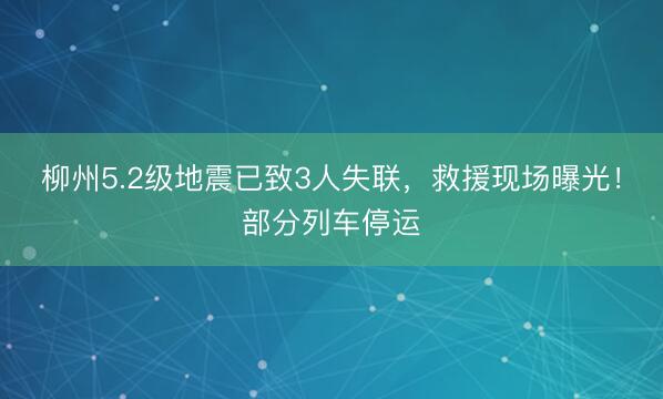 柳州5.2级地震已致3人失联，救援现场曝光！部分列车停运
