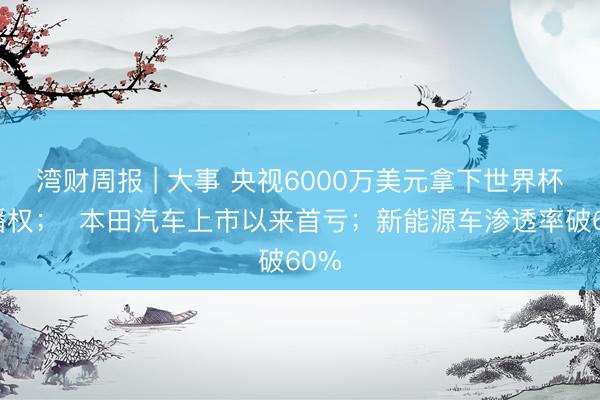 湾财周报 | 大事 央视6000万美元拿下世界杯转播权；  本田汽车上市以来首亏；新能源车渗透率破60%