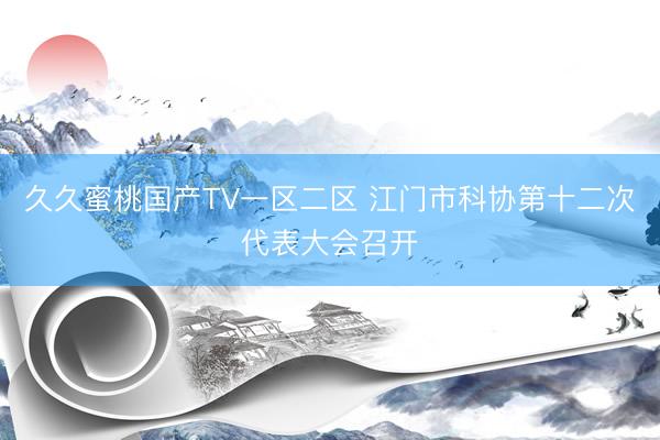 久久蜜桃国产TV一区二区 江门市科协第十二次代表大会召开