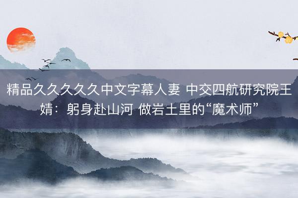 精品久久久久久中文字幕人妻 中交四航研究院王婧：躬身赴山河 做岩土里的“魔术师”