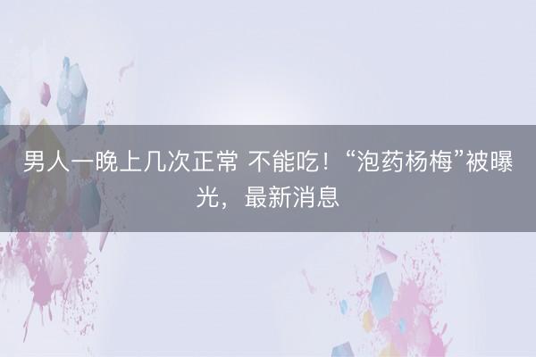 男人一晚上几次正常 不能吃！“泡药杨梅”被曝光，最新消息