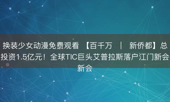 换装少女动漫免费观看 【百千万 | 新侨都】总投资1.5亿元!全球TIC巨头艾普拉斯落户江门新会