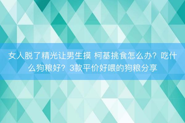 女人脱了精光让男生摸 柯基挑食怎么办?吃什么狗粮好?3款平价好喂的狗粮分享