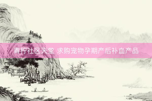 青柠社区天堂 求购宠物孕期产后补血产品