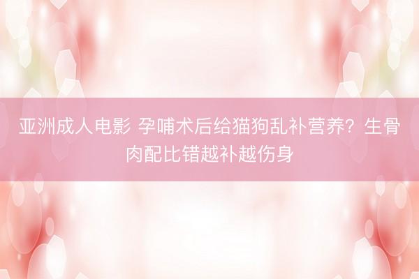 亚洲成人电影 孕哺术后给猫狗乱补营养?生骨肉配比错越补越伤身