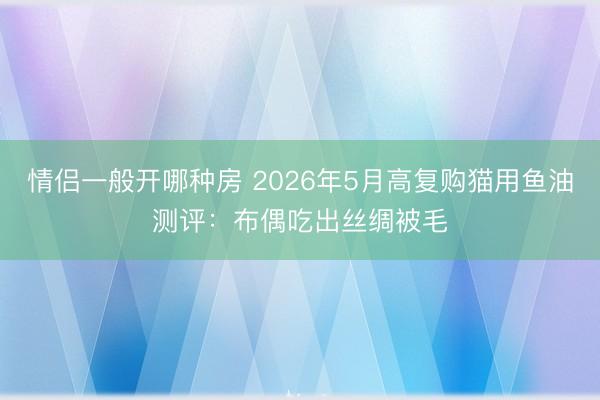 情侣一般开哪种房 2026年5月高复购猫用鱼油测评:布偶吃出丝绸被毛